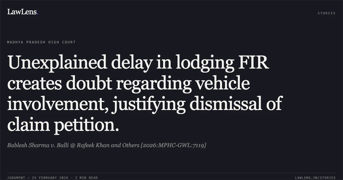 Unexplained delay in lodging FIR creates doubt regarding vehicle involvement, justifying dismissal of claim petition.. Bablesh Sharma v. Balli @ Rafeek Khan and Others [2026:MPHC-GWL:7119]. Madhya Pradesh High Court. LawLens
