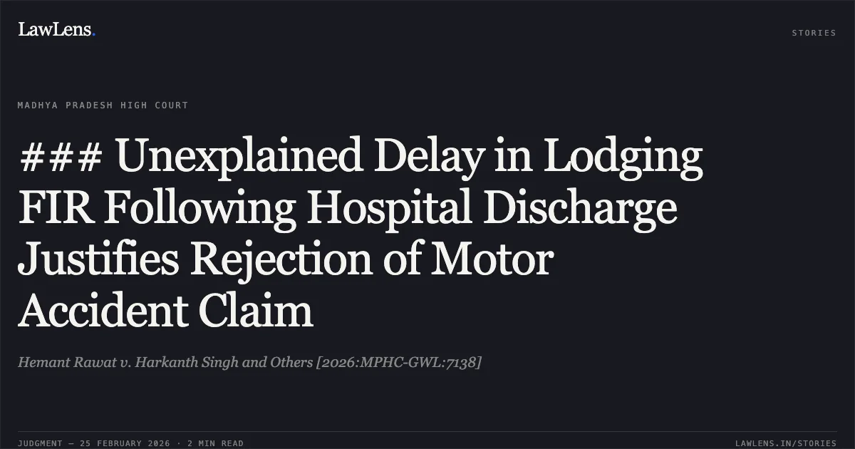 ### Unexplained Delay in Lodging FIR Following Hospital Discharge Justifies Rejection of Motor Accident Claim. Hemant Rawat v. Harkanth Singh and Others [2026:MPHC-GWL:7138]. Madhya Pradesh High Court. LawLens