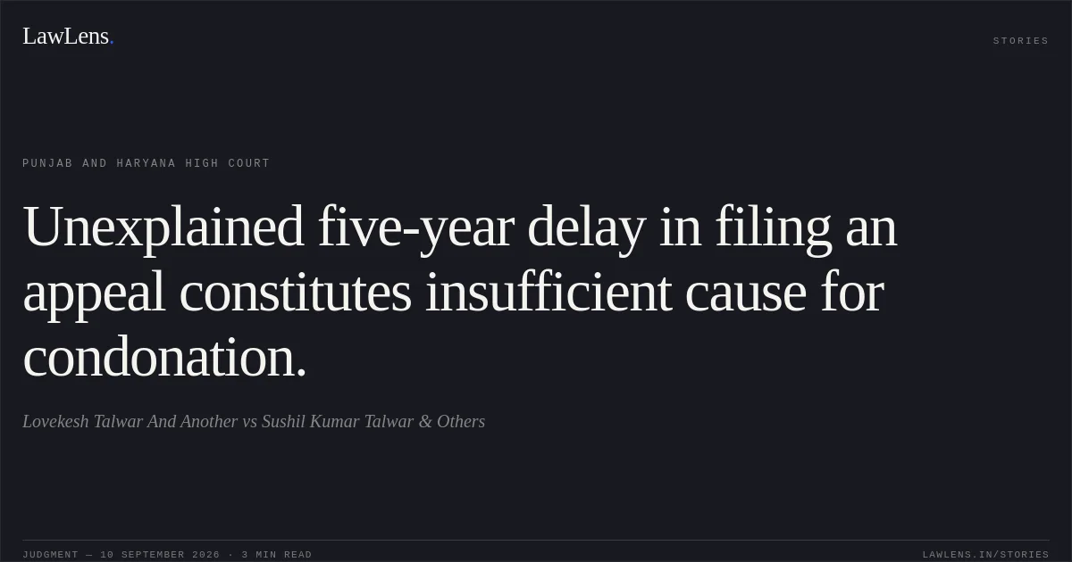 Unexplained five-year delay in filing an appeal constitutes insufficient cause for condonation.. Lovekesh Talwar And Another vs Sushil Kumar Talwar & Others. Punjab and Haryana High Court. LawLens