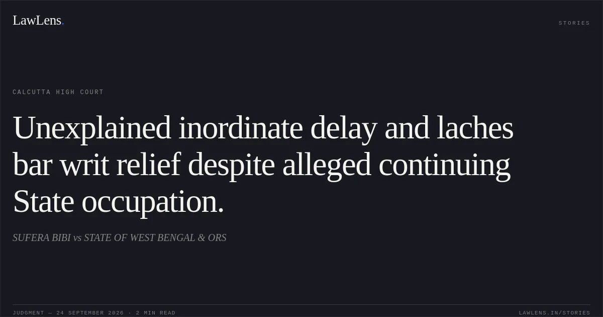 Unexplained inordinate delay and laches bar writ relief despite alleged continuing State occupation.. SUFERA BIBI vs STATE OF WEST BENGAL & ORS. Calcutta High Court. LawLens