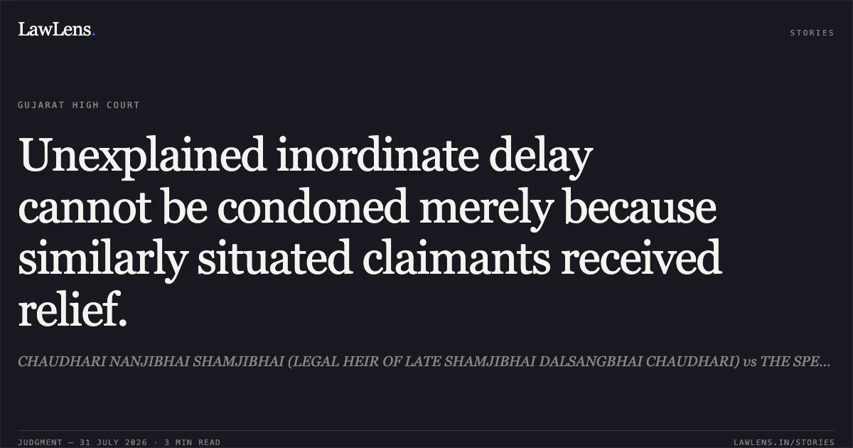 Unexplained inordinate delay cannot be condoned merely because similarly situated claimants received relief.. CHAUDHARI NANJIBHAI SHAMJIBHAI (LEGAL HEIR OF LATE SHAMJIBHAI DALSANGBHAI CHAUDHARI) vs THE SPECIAL LAND ACQUISITION OFFICER. Gujarat High Court. LawLens