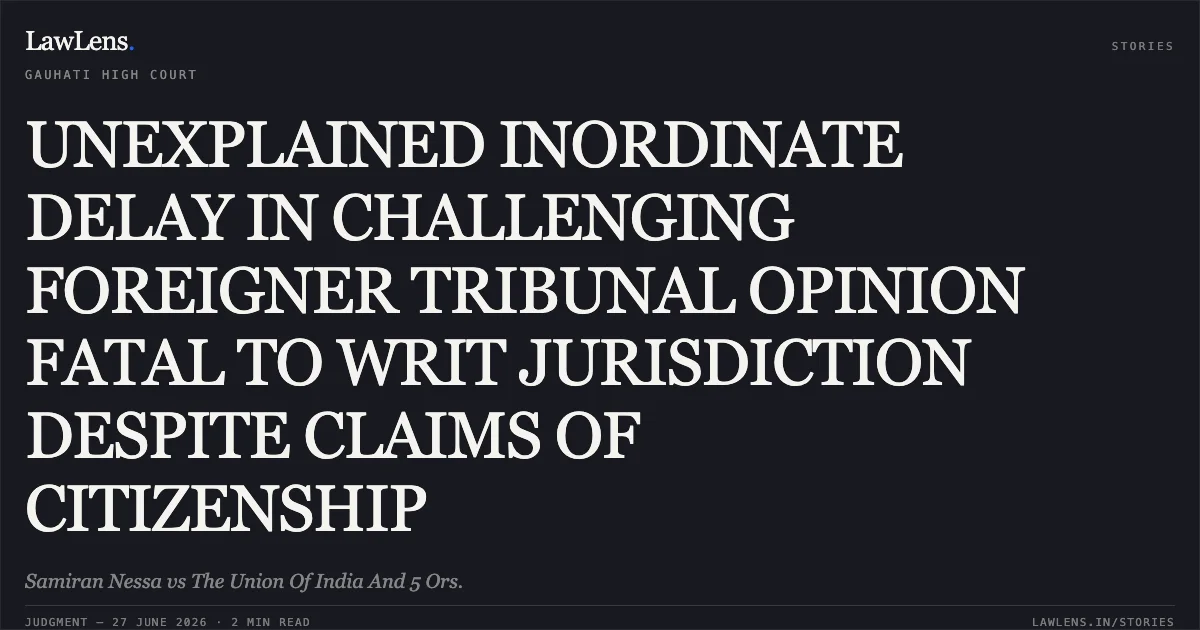 UNEXPLAINED INORDINATE DELAY IN CHALLENGING FOREIGNER TRIBUNAL OPINION FATAL TO WRIT JURISDICTION DESPITE CLAIMS OF CITIZENSHIP. Samiran Nessa vs The Union Of India And 5 Ors.. Gauhati High Court. LawLens