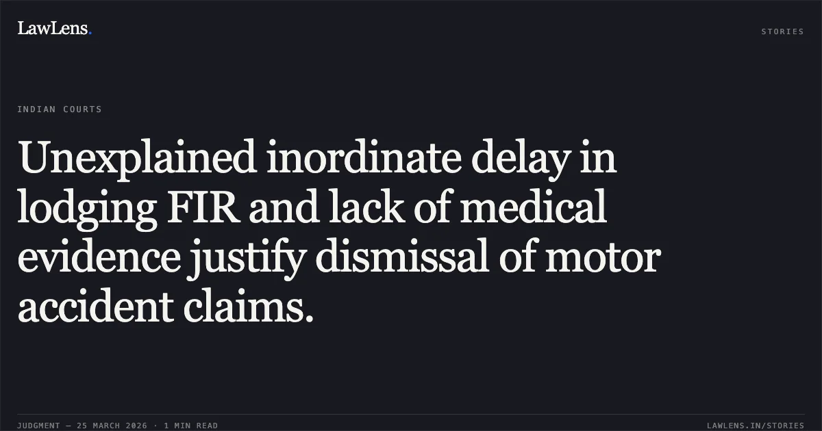 Unexplained inordinate delay in lodging FIR and lack of medical evidence justify dismissal of motor accident claims.. Gurmeet Singh vs Hardev Singh. Madhya Pradesh High Court. LawLens