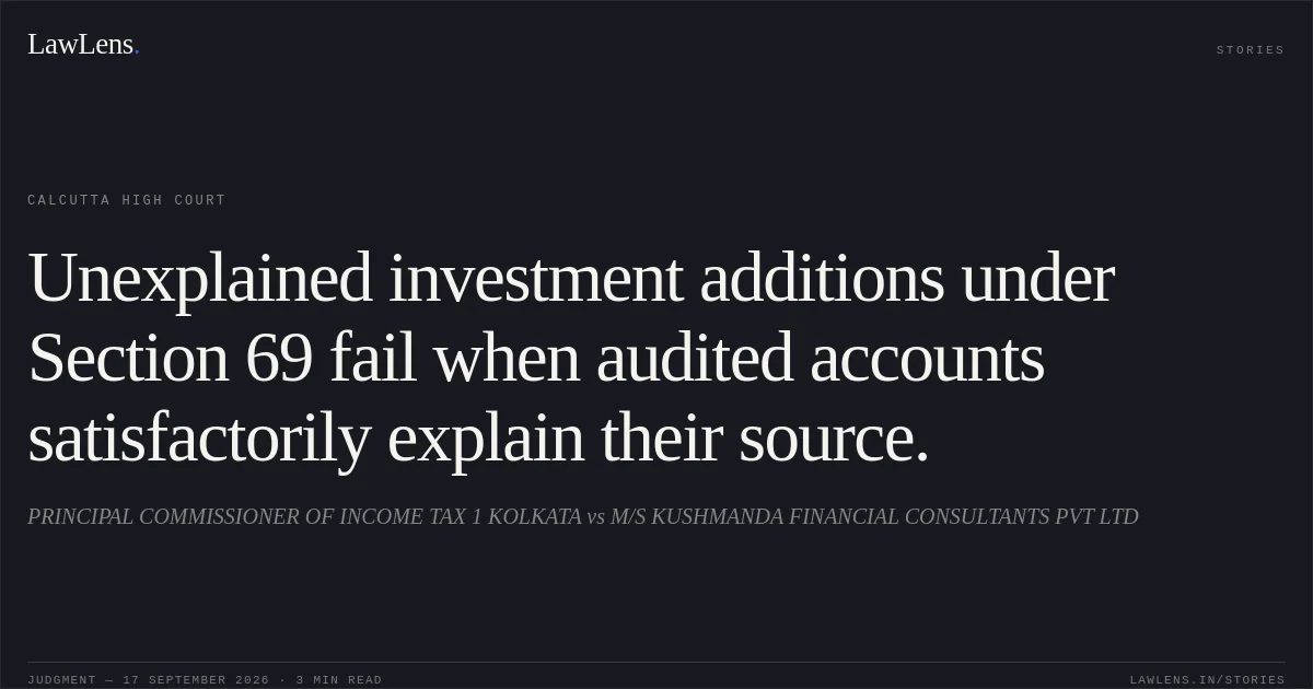 Unexplained investment additions under Section 69 fail when audited accounts satisfactorily explain their source.. PRINCIPAL COMMISSIONER OF INCOME TAX 1 KOLKATA vs M/S KUSHMANDA FINANCIAL CONSULTANTS PVT LTD. Calcutta High Court. LawLens