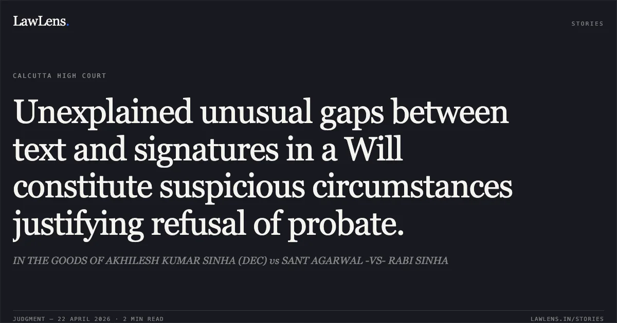 Unexplained unusual gaps between text and signatures in a Will constitute suspicious circumstances justifying refusal of probate.. IN THE GOODS OF AKHILESH KUMAR SINHA (DEC) vs SANT AGARWAL -VS- RABI SINHA. Calcutta High Court. LawLens