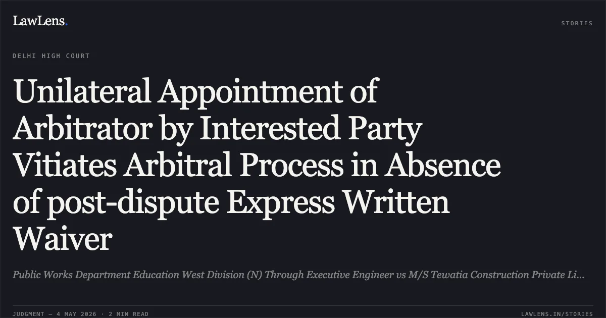 Unilateral Appointment of Arbitrator by Interested Party Vitiates Arbitral Process in Absence of post-dispute Express Written Waiver. Public Works Department Education West Division (N) Through Executive Engineer vs M/S Tewatia Construction Private Limited Through Its Director. Delhi High Court. LawLens
