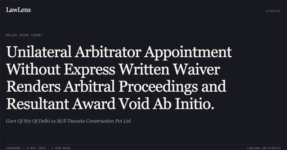 Unilateral Arbitrator Appointment Without Express Written Waiver Renders Arbitral Proceedings and Resultant Award Void Ab Initio.. Govt Of Nct Of Delhi vs M/S Tewatia Construction Pvt Ltd. Delhi High Court. LawLens