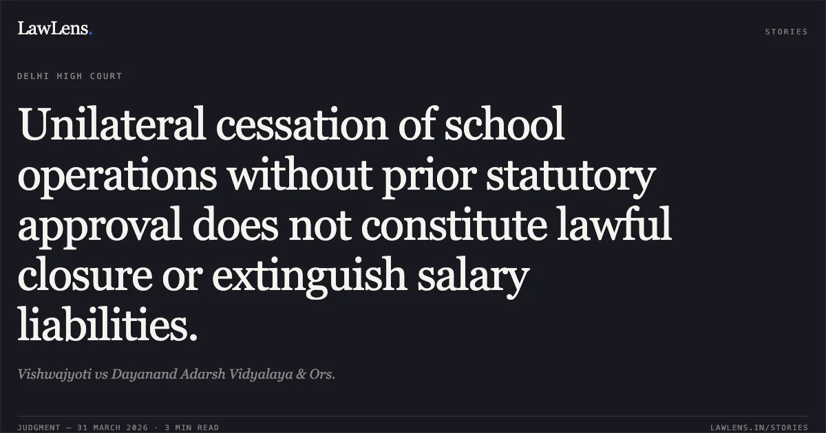 Unilateral cessation of school operations without prior statutory approval does not constitute lawful closure or extinguish salary liabilities.. Vishwajyoti vs Dayanand Adarsh Vidyalaya & Ors.. Delhi High Court. LawLens