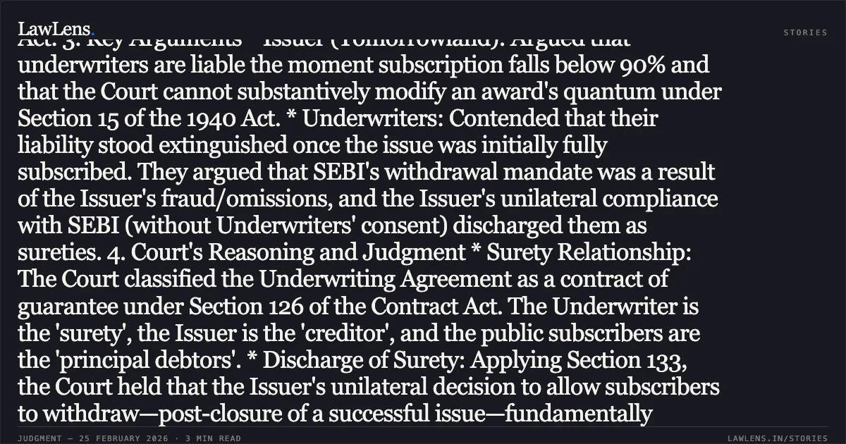### Unilateral Variance in Terms of Public Issue After Successful Closure Discharges Underwriting Obligations of Surety I. CASE SUMMARY 1. Context and Objective A batch of 28 appeals was filed under Section 39 of the Arbitration Act, 1940, primarily involving Tomorrowland Ltd. (the Issuer) and various Underwriters. The core dispute centered on whether Underwriters were liable for "devolvement" (shortfall) after a public issue, which was initially fully subscribed, became undersubscribed because SEBI mandated a withdrawal option for investors due to the Issuer's misconduct. 2. Issues at Stake * Maintainability: Whether an appeal under Section 39(1)(vi) lies against an order refusing to set aside an award while modifying it. * Statutory Discharge: Whether the unilateral grant of withdrawal options to subscribers (creditors/principal debtors) by the Issuer (creditor) without the Underwriter's (surety) consent discharges the underwriter’s liability under Sections 133 and 134 of the Indian Contract Act, 1872. * Procedural: Validity of *ex-post-facto* extension of time for making an award under Section 28 of the 1940 Act. 3. Key Arguments * Issuer (Tomorrowland): Argued that underwriters are liable the moment subscription falls below 90% and that the Court cannot substantively modify an award's quantum under Section 15 of the 1940 Act. * Underwriters: Contended that their liability stood extinguished once the issue was initially fully subscribed. They argued that SEBI's withdrawal mandate was a result of the Issuer's fraud/omissions, and the Issuer's unilateral compliance with SEBI (without Underwriters' consent) discharged them as sureties. 4. Court's Reasoning and Judgment * Surety Relationship: The Court classified the Underwriting Agreement as a contract of guarantee under Section 126 of the Contract Act. The Underwriter is the 'surety', the Issuer is the 'creditor', and the public subscribers are the 'principal debtors'. * Discharge of Surety: Applying Section 133, the Court held that the Issuer's unilateral decision to allow subscribers to withdraw—post-closure of a successful issue—fundamentally altered the risk. This "variance" without the surety’s consent resulted in an automatic and irrevocable statutory discharge of the Underwriters. * Error of Law: The Arbitrator and the Single Judge erred by failing to apply the mandatory provisions of Chapter VIII (Indemnity and Guarantee) of the Contract Act. An award disregarding such statutory mandates is patently illegal. * Final Decision: The Court allowed the appeals of the Underwriters and set aside the Arbitral Awards and Impugned Judgments. The appeals by Tomorrowland were dismissed as infructuous. II. LEGAL STANDING * Doctrine of Strictissimi Juris: A surety's liability must be construed strictly and cannot be extended by implication or unilateral variance of contractual terms. * Underworking as Guarantee: Underwriting agreements are subject to the discharge provisions of the Indian Contract Act, 1872. * Section 39 (1940 Act): An appeal is maintainable against an order that "refuses to set aside an award" even if the order is styled as a decree in a suit. * Order XLI Rule 33 CPC: The High Court exercised its power to grant relief to Underwriters who had not even filed appeals, ensuring consistency across identical claims.. Tommorrowland Limited v. HDFC Bank Ltd. & Ors. [FAO(OS) 38/2022 & connected matters; 2026:DHC:XXXX]. Delhi High Court. LawLens