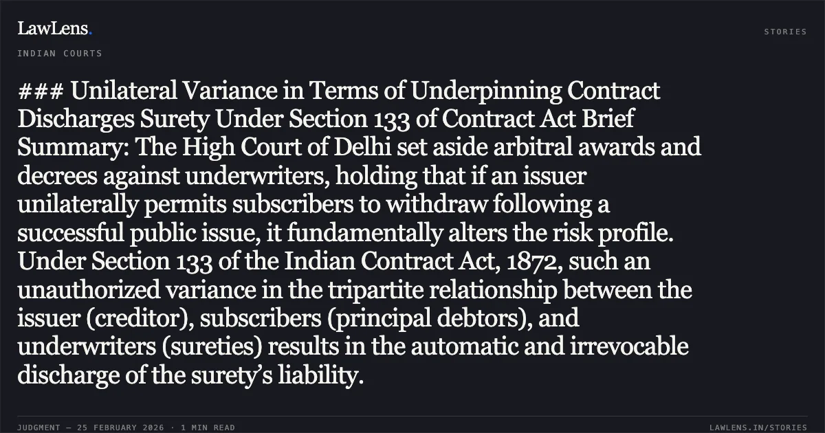 ### Unilateral Variance in Terms of Underpinning Contract Discharges Surety Under Section 133 of Contract Act Brief Summary: The High Court of Delhi set aside arbitral awards and decrees against underwriters, holding that if an issuer unilaterally permits subscribers to withdraw following a successful public issue, it fundamentally alters the risk profile. Under Section 133 of the Indian Contract Act, 1872, such an unauthorized variance in the tripartite relationship between the issuer (creditor), subscribers (principal debtors), and underwriters (sureties) results in the automatic and irrevocable discharge of the surety’s liability.. Tommorrowland Limited v. HDFC Bank Ltd. & Ors. [2026:DHC:Lead]. Delhi High Court. LawLens