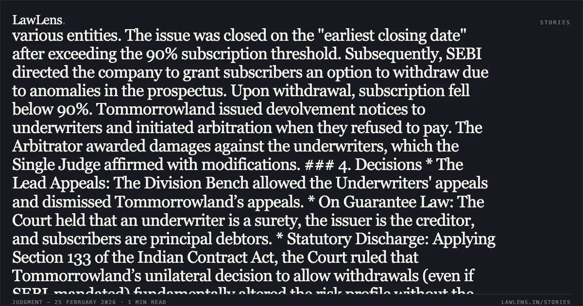 ### Unilateral Variance in Terms of Underpinning Contract Discharges Underwriting Obligations Under Section 133, Indian Contract Act Case Brief: *Tommorrowland Limited v. HDFC Bank Ltd. & Connected Matters* Court: High Court of Delhi Bench: Hon’ble Mr. Justice Anil Kshetarpal & Hon’ble Mr. Justice Harish Vaidyanathan Shankar Judgment Date: February 20, 2026 --- ### 1. Legal Point at Issue Whether an underwriter, acting as a surety, stands discharged from liability under the Indian Contract Act, 1872, if the issuer (creditor) unilaterally alters the subscription framework after a public issue is successfully closed. ### 2. Potential Impact This judgment reinforces the status of an Underwriting Agreement as a contract of guarantee governed by Chapter VIII of the Indian Contract Act. It clarifies that regulatory-driven or unilateral changes to investor terms (like offering withdrawal options) without the underwriter's consent constitute a material variance, leading to an automatic and irreversible statutory discharge of the underwriter. ### 3. Fact Summary Tommorrowland Ltd. launched a public issue of Fully Convertible Debentures (FCDs), which was fully underwritten by various entities. The issue was closed on the "earliest closing date" after exceeding the 90% subscription threshold. Subsequently, SEBI directed the company to grant subscribers an option to withdraw due to anomalies in the prospectus. Upon withdrawal, subscription fell below 90%. Tommorrowland issued devolvement notices to underwriters and initiated arbitration when they refused to pay. The Arbitrator awarded damages against the underwriters, which the Single Judge affirmed with modifications. ### 4. Decisions * The Lead Appeals: The Division Bench allowed the Underwriters' appeals and dismissed Tommorrowland’s appeals. * On Guarantee Law: The Court held that an underwriter is a surety, the issuer is the creditor, and subscribers are principal debtors. * Statutory Discharge: Applying Section 133 of the Indian Contract Act, the Court ruled that Tommorrowland’s unilateral decision to allow withdrawals (even if SEBI-mandated) fundamentally altered the risk profile without the surety's consent. * Effect of Discharge: Once the surety stood discharged by operation of law, all contractual machinery for "devolvement notices" or "damages" under the Underwriting Agreement became non-est and unenforceable. * Powers under Order XLI Rule 33: The Court exercised its power to set aside the liability even for underwriters who had not filed appeals, ensuring legal consistency. --- ### 5. Key Takeaways for Legal Professionals * Strictissimi Juris: Underwriting liabilities are to be construed strictly; the "favoured debtor" principle applies to underwriters as sureties. * Section 133 Primacy: Any material variance in the underlying contract between the issuer and the public, made without the underwriter's consent, attracts an automatic discharge. * Arbitral Finality vs. Statutory Mandate: Arbitral awards that ignore mandatory statutory provisions (like Chapter VIII of the Contract Act) suffer from patent illegality and are liable to be set aside under Section 39 of the 1940 Act (or Section 34 of the 1996 Act). * Post-Facto Extension: Under Section 28 of the 1940 Act, courts have discretionary power to enlarge time for making an award even after the award is pronounced.. Tommorrowland Limited v. HDFC Bank Ltd. [FAO(OS) 38/2022 & connected matters]. High Court of Delhi. LawLens