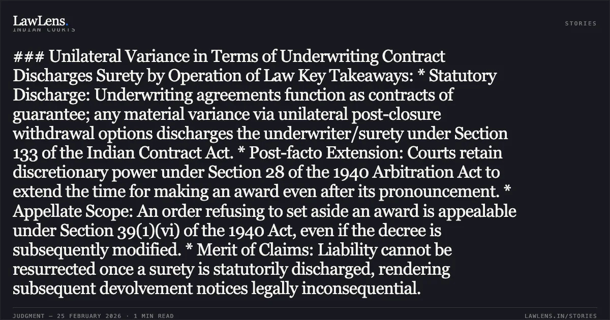 ### Unilateral Variance in Terms of Underwriting Contract Discharges Surety by Operation of Law Key Takeaways: * Statutory Discharge: Underwriting agreements function as contracts of guarantee; any material variance via unilateral post-closure withdrawal options discharges the underwriter/surety under Section 133 of the Indian Contract Act. * Post-facto Extension: Courts retain discretionary power under Section 28 of the 1940 Arbitration Act to extend the time for making an award even after its pronouncement. * Appellate Scope: An order refusing to set aside an award is appealable under Section 39(1)(vi) of the 1940 Act, even if the decree is subsequently modified. * Merit of Claims: Liability cannot be resurrected once a surety is statutorily discharged, rendering subsequent devolvement notices legally inconsequential.. Tommorrowland Limited v. HDFC Bank Ltd. [FAO(OS) 38/2022 & Others, 2026:DHC]. Delhi High Court. LawLens