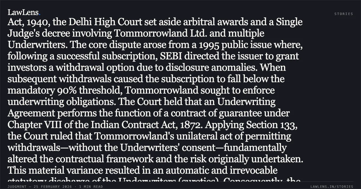 ### Unilateral variation of subscription terms without Underwriter's consent operates as statutory discharge of surety’s liability Case Summary: In a batch of twenty-eight appeals under the Arbitration Act, 1940, the Delhi High Court set aside arbitral awards and a Single Judge's decree involving Tommorrowland Ltd. and multiple Underwriters. The core dispute arose from a 1995 public issue where, following a successful subscription, SEBI directed the issuer to grant investors a withdrawal option due to disclosure anomalies. When subsequent withdrawals caused the subscription to fall below the mandatory 90% threshold, Tommorrowland sought to enforce underwriting obligations. The Court held that an Underwriting Agreement performs the function of a contract of guarantee under Chapter VIII of the Indian Contract Act, 1872. Applying Section 133, the Court ruled that Tommorrowland's unilateral act of permitting withdrawals—without the Underwriters' consent—fundamentally altered the contractual framework and the risk originally undertaken. This material variance resulted in an automatic and irrevocable statutory discharge of the Underwriters (sureties). Consequently, the Court found that no enforceable liability subsisted once the issue had been successfully closed, rendering the subsequent devolvement notices and arbitral awards legally unsustainable.. Tommorrowland Limited v. HDFC Bank Ltd. [FAO(OS) 38/2022 & connected matters]. Delhi High Court. LawLens