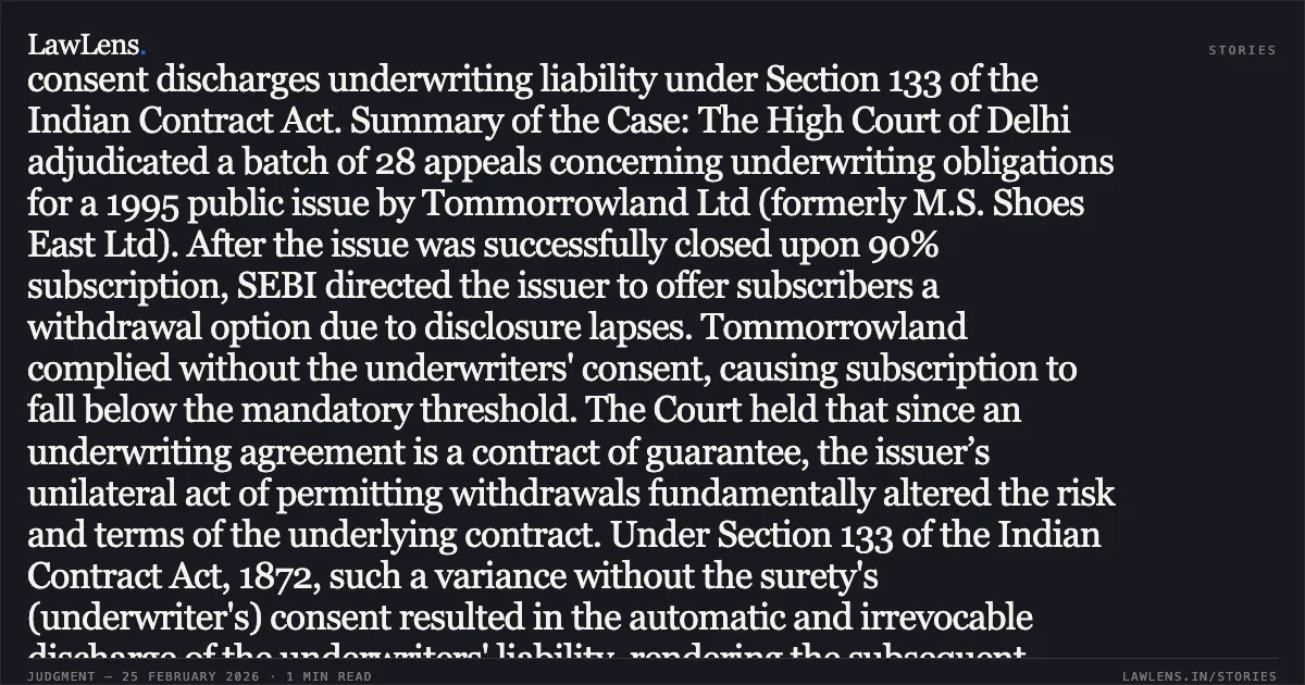 ### Unilateral variation of underlying contract terms without surety’s consent discharges underwriting liability under Section 133 of the Indian Contract Act. Summary of the Case: The High Court of Delhi adjudicated a batch of 28 appeals concerning underwriting obligations for a 1995 public issue by Tommorrowland Ltd (formerly M.S. Shoes East Ltd). After the issue was successfully closed upon 90% subscription, SEBI directed the issuer to offer subscribers a withdrawal option due to disclosure lapses. Tommorrowland complied without the underwriters' consent, causing subscription to fall below the mandatory threshold. The Court held that since an underwriting agreement is a contract of guarantee, the issuer’s unilateral act of permitting withdrawals fundamentally altered the risk and terms of the underlying contract. Under Section 133 of the Indian Contract Act, 1872, such a variance without the surety's (underwriter's) consent resulted in the automatic and irrevocable discharge of the underwriters' liability, rendering the subsequent arbitral awards unsustainable.. Tommorrowland Limited v. HDFC Bank Ltd. & Ors. [2026:DHC:1234-DB]. Delhi High Court. LawLens