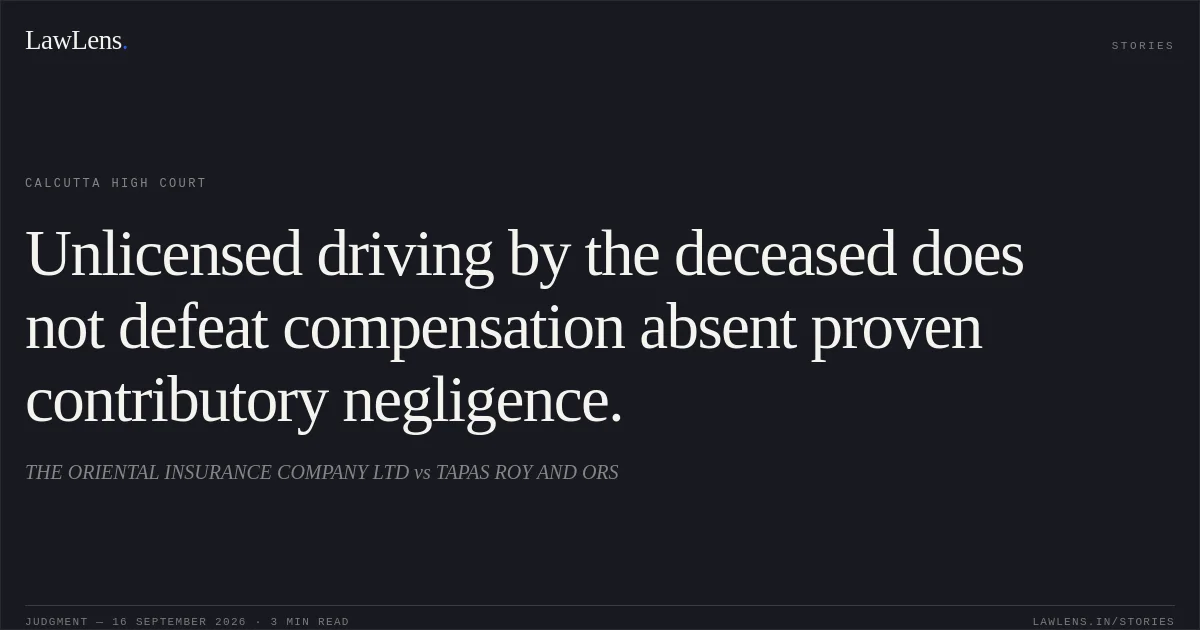 Unlicensed driving by the deceased does not defeat compensation absent proven contributory negligence.. THE ORIENTAL INSURANCE COMPANY LTD vs TAPAS ROY AND ORS. Calcutta High Court. LawLens