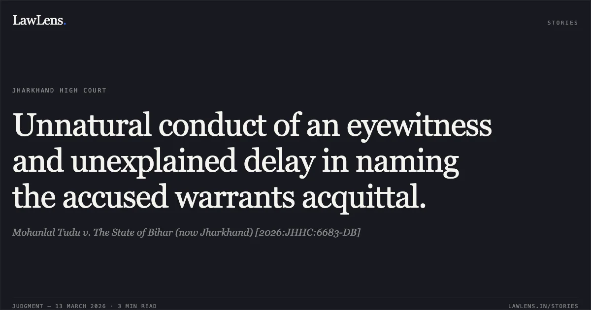Unnatural conduct of an eyewitness and unexplained delay in naming the accused warrants acquittal.. Mohanlal Tudu v. The State of Bihar (now Jharkhand) [2026:JHHC:6683-DB]. Jharkhand High Court. LawLens