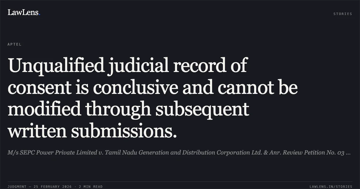 Unqualified judicial record of consent is conclusive and cannot be modified through subsequent written submissions.. M/s SEPC Power Private Limited v. Tamil Nadu Generation and Distribution Corporation Ltd. & Anr. Review Petition No. 03 of 2026 in Appeal No. 910 of 2023.. APTEL. LawLens