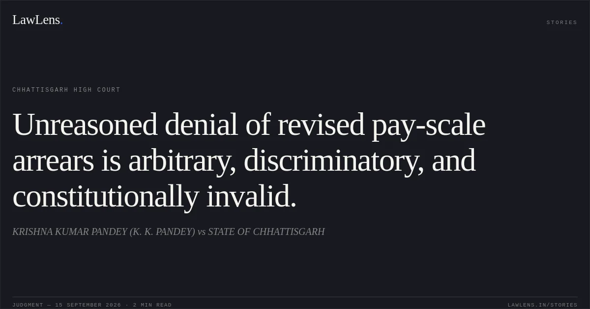 Unreasoned denial of revised pay-scale arrears is arbitrary, discriminatory, and constitutionally invalid.. KRISHNA KUMAR PANDEY (K. K. PANDEY) vs STATE OF CHHATTISGARH. Chhattisgarh High Court. LawLens