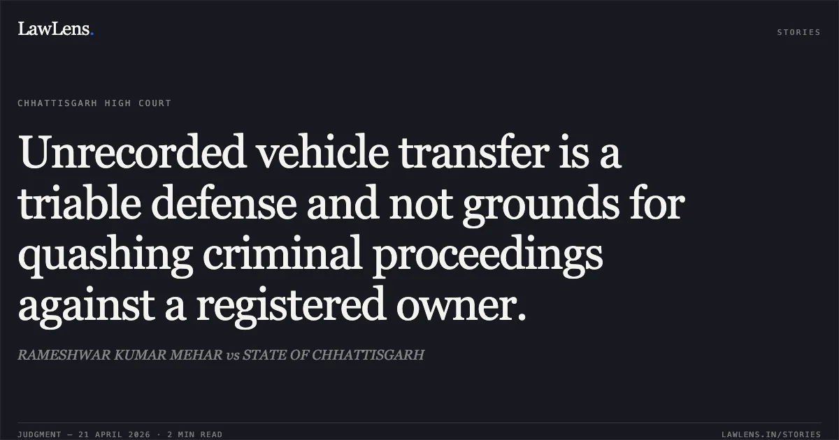 Unrecorded vehicle transfer is a triable defense and not grounds for quashing criminal proceedings against a registered owner.. RAMESHWAR KUMAR MEHAR vs STATE OF CHHATTISGARH. Chhattisgarh High Court. LawLens