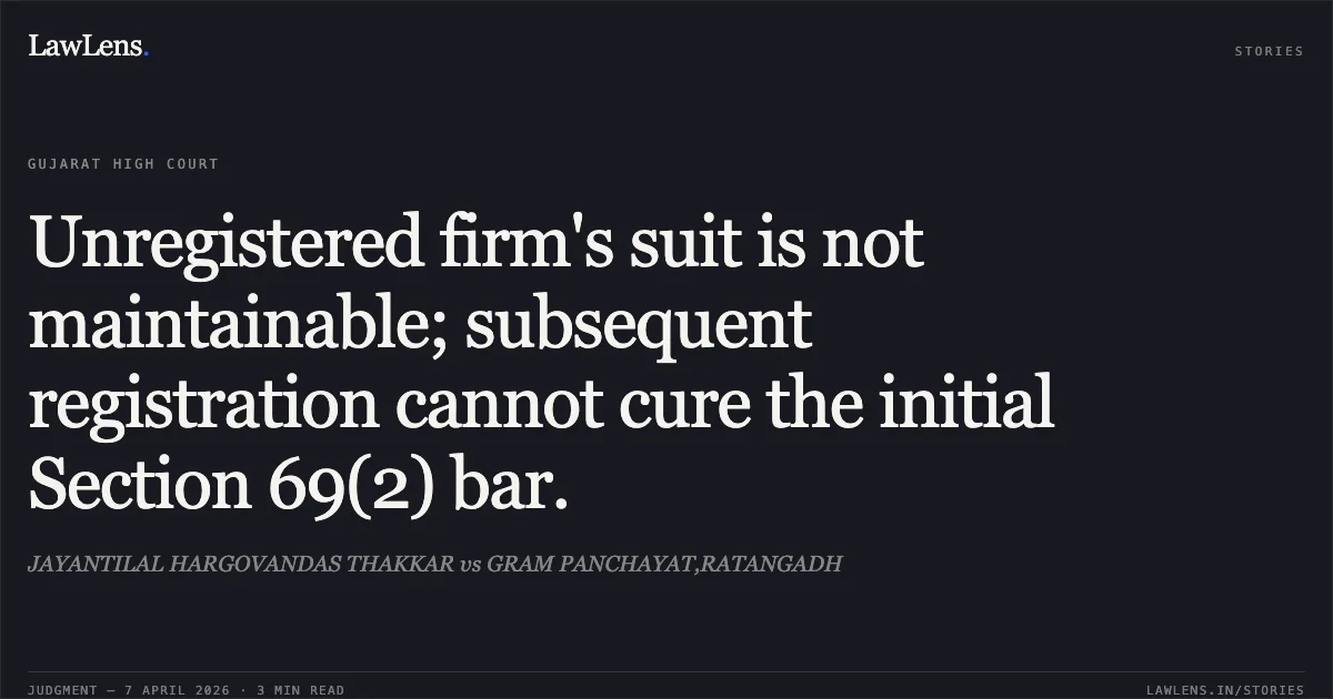 Unregistered firm's suit is not maintainable; subsequent registration cannot cure the initial Section 69(2) bar.. JAYANTILAL HARGOVANDAS THAKKAR vs GRAM PANCHAYAT,RATANGADH. Gujarat High Court. LawLens