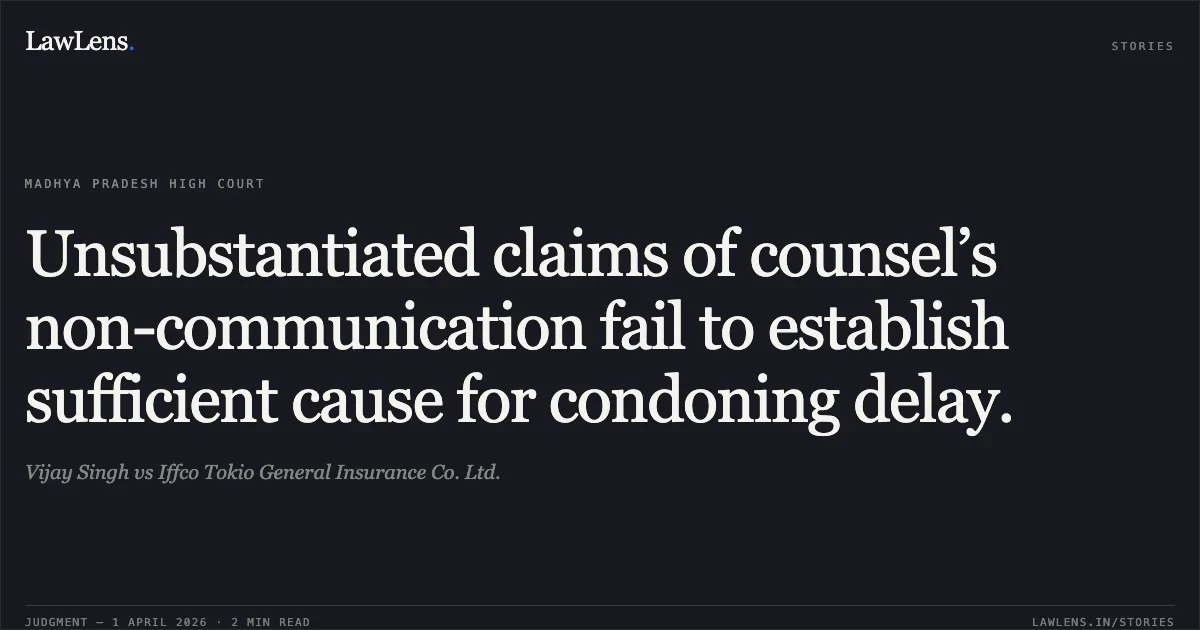 Unsubstantiated claims of counsel’s non-communication fail to establish sufficient cause for condoning delay.. Vijay Singh vs Iffco Tokio General Insurance Co. Ltd.. Madhya Pradesh High Court. LawLens