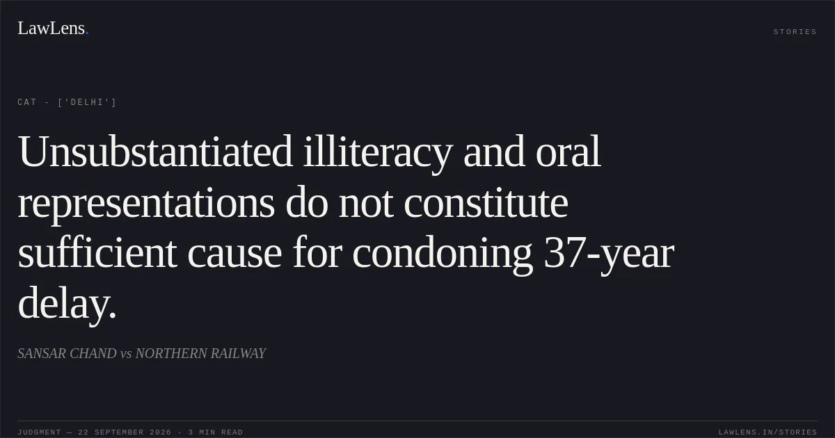 Unsubstantiated illiteracy and oral representations do not constitute sufficient cause for condoning 37-year delay.. SANSAR CHAND vs NORTHERN RAILWAY. CAT - ['Delhi']. LawLens