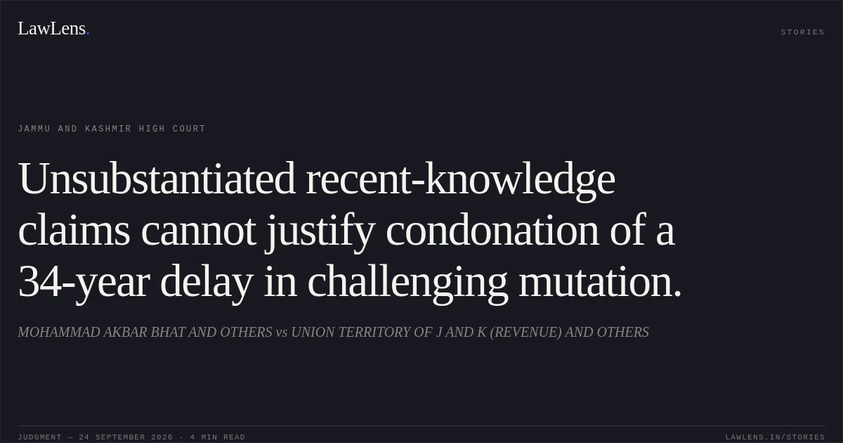 Unsubstantiated recent-knowledge claims cannot justify condonation of a 34-year delay in challenging mutation.. MOHAMMAD AKBAR BHAT AND OTHERS vs UNION TERRITORY OF J AND K (REVENUE) AND OTHERS. Jammu and Kashmir High Court. LawLens