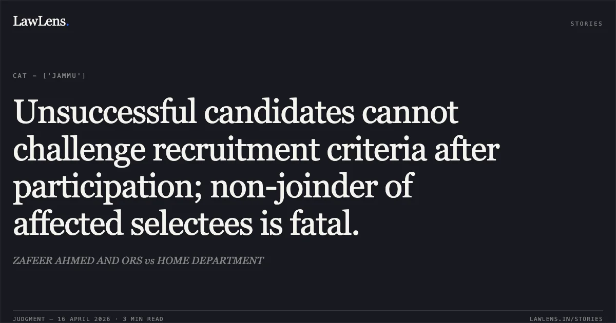 Unsuccessful candidates cannot challenge recruitment criteria after participation; non-joinder of affected selectees is fatal.. ZAFEER AHMED AND ORS vs HOME DEPARTMENT. Central Administrative Tribunal. LawLens