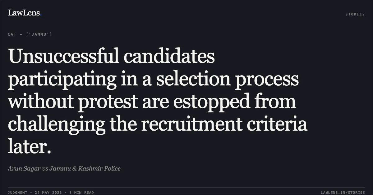 Unsuccessful candidates participating in a selection process without protest are estopped from challenging the recruitment criteria later.. Arun Sagar vs Jammu & Kashmir Police. Central Administrative Tribunal. LawLens
