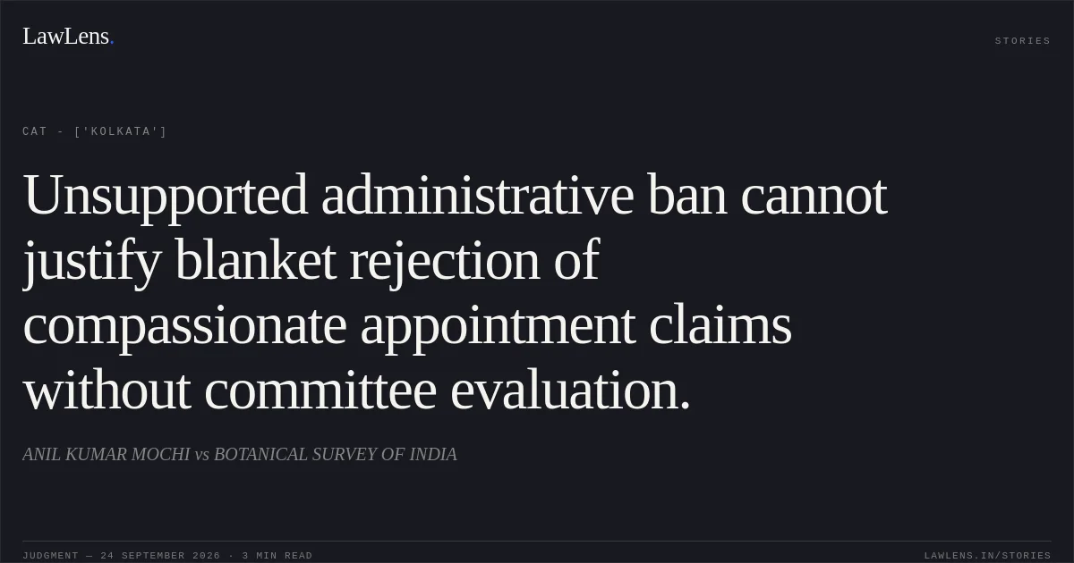 Unsupported administrative ban cannot justify blanket rejection of compassionate appointment claims without committee evaluation.. ANIL KUMAR MOCHI vs BOTANICAL SURVEY OF INDIA. CAT - ['Kolkata']. LawLens