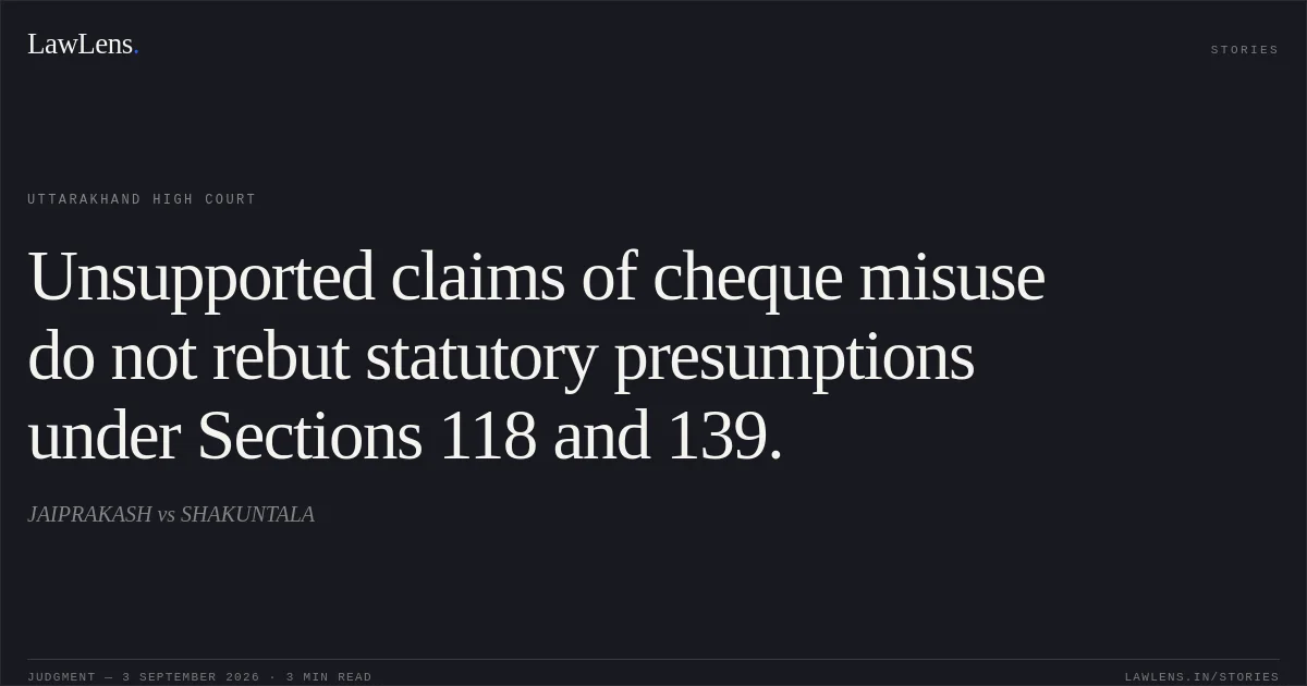 Unsupported claims of cheque misuse do not rebut statutory presumptions under Sections 118 and 139.. JAIPRAKASH vs SHAKUNTALA. Uttarakhand High Court. LawLens