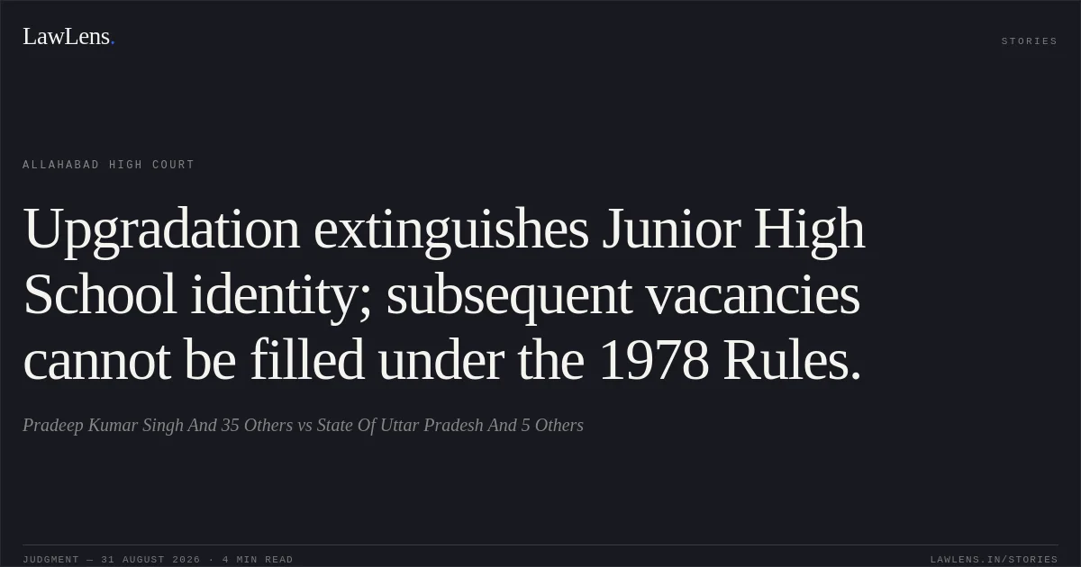 Upgradation extinguishes Junior High School identity; subsequent vacancies cannot be filled under the 1978 Rules.. Pradeep Kumar Singh And 35 Others vs State Of Uttar Pradesh And 5 Others. Allahabad High Court. LawLens