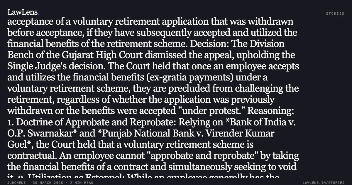 Utilization of voluntary retirement benefits estops challenging retirement, regardless of prior withdrawal or acceptance under protest. Facts: The appellant, a tube-well operator with over 20 years of service, applied for voluntary retirement in 1997. He subsequently withdrew this application on December 12, 1997, before it was accepted. Despite the withdrawal, the respondent authority accepted his voluntary retirement nearly a year later, on December 2, 1998. The appellant received and utilized retirement benefits totaling ₹5,81,202, though he claimed to have accepted the amount "under protest." He challenged the retirement order in the High Court, seeking reinstatement. Issue: Whether an employee is entitled to challenge the acceptance of a voluntary retirement application that was withdrawn before acceptance, if they have subsequently accepted and utilized the financial benefits of the retirement scheme. Decision: The Division Bench of the Gujarat High Court dismissed the appeal, upholding the Single Judge's decision. The Court held that once an employee accepts and utilizes the financial benefits (ex-gratia payments) under a voluntary retirement scheme, they are precluded from challenging the retirement, regardless of whether the application was previously withdrawn or the benefits were accepted "under protest." Reasoning: 1. Doctrine of Approbate and Reprobate: Relying on *Bank of India v. O.P. Swarnakar* and *Punjab National Bank v. Virender Kumar Goel*, the Court held that a voluntary retirement scheme is contractual. An employee cannot "approbate and reprobate" by taking the financial benefits of a contract and simultaneously seeking to void it. 2. Utilization as Estoppel: While an employee generally has the right to withdraw a retirement notice before it becomes effective, this right is lost if they subsequently utilize the disbursed benefits. The act of utilizing the funds constitutes an acceptance of the cessation of the employer-employee relationship. 3. Protest is Immaterial: The Court clarified that accepting benefits "under protest" does not safeguard the employee's right to challenge the retirement if those benefits are actually utilized for personal use. 4. Equity and Financial Burden: Granting reinstatement after the utilization of substantial ex-gratia payments would impose an unfair financial burden on the employer, especially when the employee has not performed duties for the intervening period.. KARSANBHAI JIVABHAI CHAMAR vs EXECUTIVE ENGINEER. Gujarat High Court. LawLens