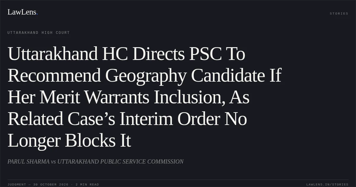 Uttarakhand HC Directs PSC To Recommend Geography Candidate If Her Merit Warrants Inclusion, As Related Case’s Interim Order No Longer Blocks It. PARUL SHARMA vs UTTARAKHAND PUBLIC SERVICE COMMISSION. Uttarakhand High Court. LawLens