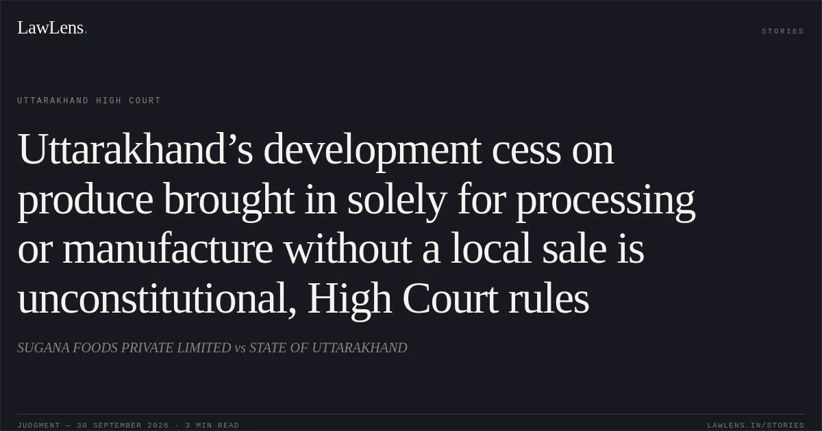 Uttarakhand’s development cess on produce brought in solely for processing or manufacture without a local sale is unconstitutional, High Court rules. SUGANA FOODS PRIVATE LIMITED vs STATE OF UTTARAKHAND. Uttarakhand High Court. LawLens