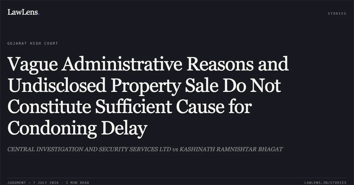 Vague Administrative Reasons and Undisclosed Property Sale Do Not Constitute Sufficient Cause for Condoning Delay. CENTRAL INVESTIGATION AND SECURITY SERVICES LTD vs KASHINATH RAMNISHTAR BHAGAT. Gujarat High Court. LawLens