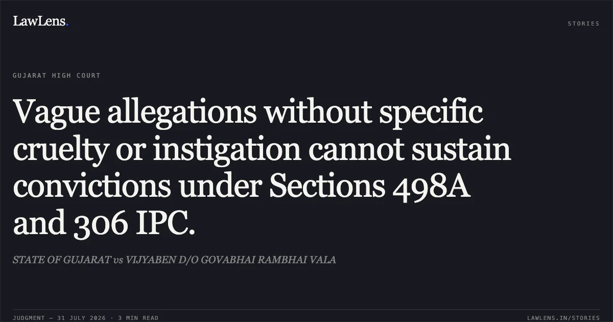 Vague allegations without specific cruelty or instigation cannot sustain convictions under Sections 498A and 306 IPC.. STATE OF GUJARAT vs VIJYABEN D/O GOVABHAI RAMBHAI VALA. Gujarat High Court. LawLens