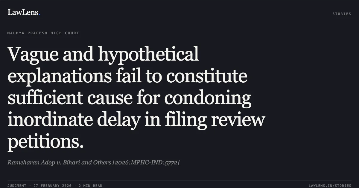 Vague and hypothetical explanations fail to constitute sufficient cause for condoning inordinate delay in filing review petitions.. Ramcharan Adop v. Bihari and Others [2026:MPHC-IND:5772]. Madhya Pradesh High Court. LawLens