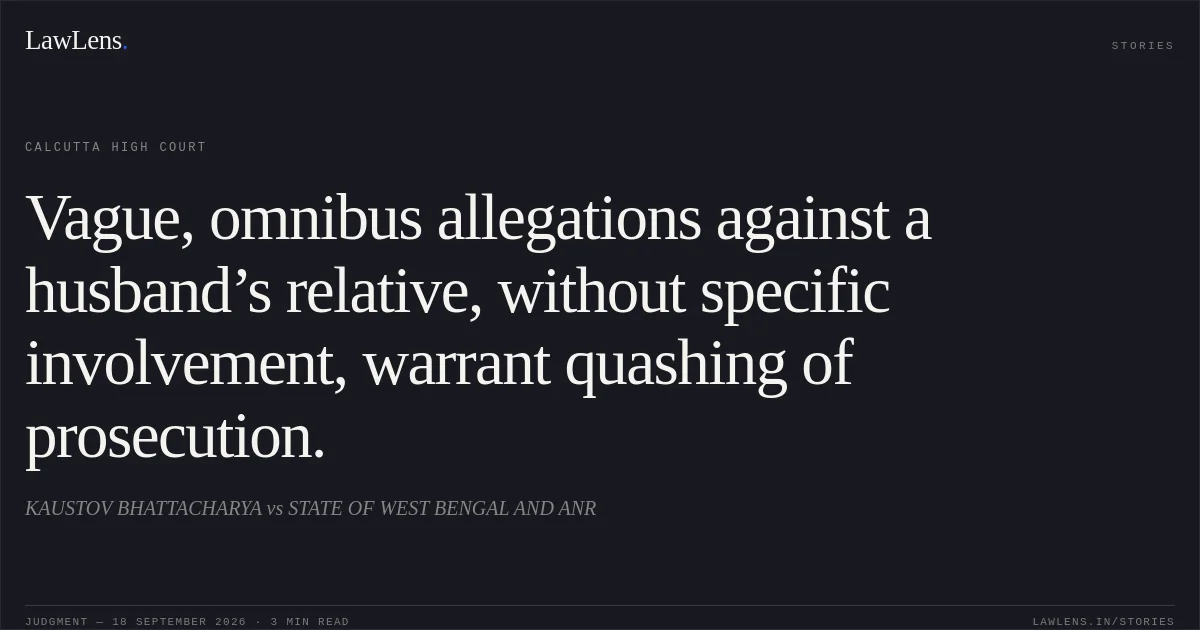 Vague, omnibus allegations against a husband’s relative, without specific involvement, warrant quashing of prosecution.. KAUSTOV BHATTACHARYA vs STATE OF WEST BENGAL AND ANR. Calcutta High Court. LawLens