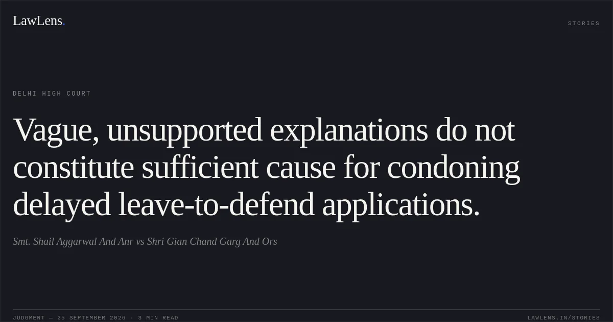 Vague, unsupported explanations do not constitute sufficient cause for condoning delayed leave-to-defend applications.. Smt. Shail Aggarwal And Anr vs Shri Gian Chand Garg And Ors. Delhi High Court. LawLens