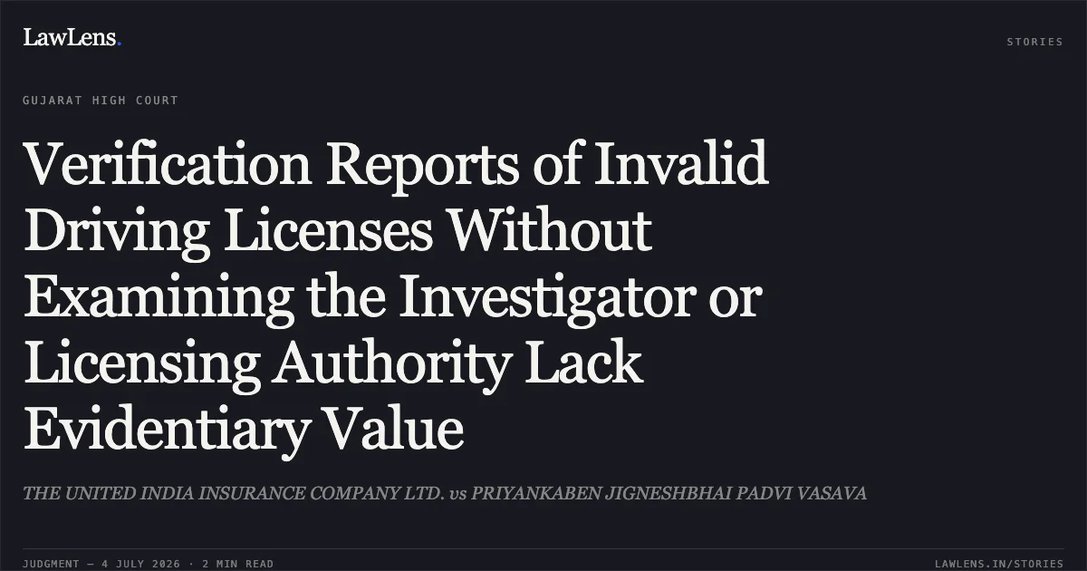 Verification Reports of Invalid Driving Licenses Without Examining the Investigator or Licensing Authority Lack Evidentiary Value. THE UNITED INDIA INSURANCE COMPANY LTD. vs PRIYANKABEN JIGNESHBHAI PADVI VASAVA. Gujarat High Court. LawLens