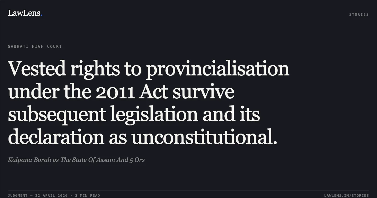 Vested rights to provincialisation under the 2011 Act survive subsequent legislation and its declaration as unconstitutional.. Kalpana Borah vs The State Of Assam And 5 Ors. Gauhati High Court. LawLens