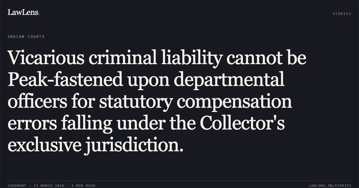 Vicarious criminal liability cannot be Peak-fastened upon departmental officers for statutory compensation errors falling under the Collector's exclusive jurisdiction.. Pankaj Kumar Singh v. The State of Madhya Pradesh and Others [2026:MPHC-GWL:8513]. Madhya Pradesh High Court. LawLens