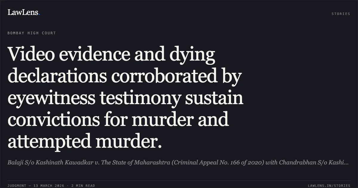 Video evidence and dying declarations corroborated by eyewitness testimony sustain convictions for murder and attempted murder.. Balaji S/o Kashinath Kawadkar v. The State of Maharashtra (Criminal Appeal No. 166 of 2020) with Chandrabhan S/o Kashinath Kawadkar v. The State of Maharashtra (Criminal Appeal No. 387 of 2020). [2026:BHC-NAG:4244-DB]. Bombay High Court. LawLens