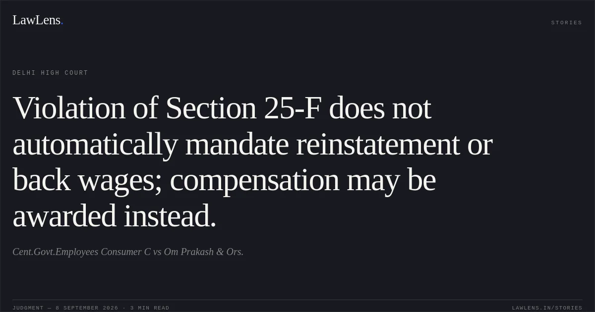 Violation of Section 25-F does not automatically mandate reinstatement or back wages; compensation may be awarded instead.. Cent.Govt.Employees Consumer C vs Om Prakash & Ors.. Delhi High Court. LawLens