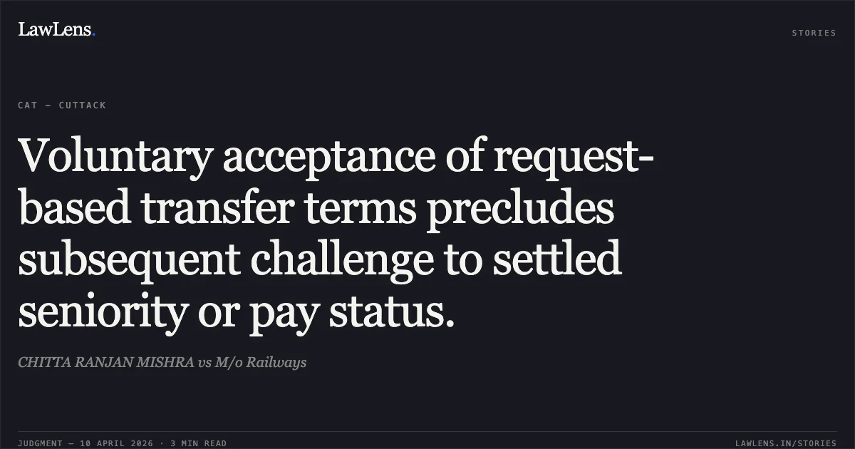 Voluntary acceptance of request-based transfer terms precludes subsequent challenge to settled seniority or pay status.. CHITTA RANJAN MISHRA vs M/o Railways. Central Administrative Tribunal. LawLens