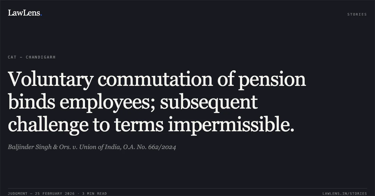 Voluntary commutation of pension binds employees; subsequent challenge to terms impermissible.. Baljinder Singh & Ors. v. Union of India, O.A. No. 662/2024. Central Administrative Tribunal. LawLens