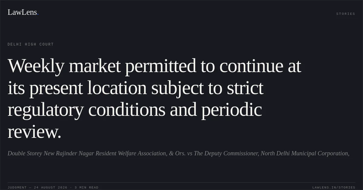 Weekly market permitted to continue at its present location subject to strict regulatory conditions and periodic review.. Double Storey New Rajinder Nagar Resident Welfare Association, & Ors. vs The Deputy Commissioner, North Delhi Municipal Corporation,. Delhi High Court. LawLens