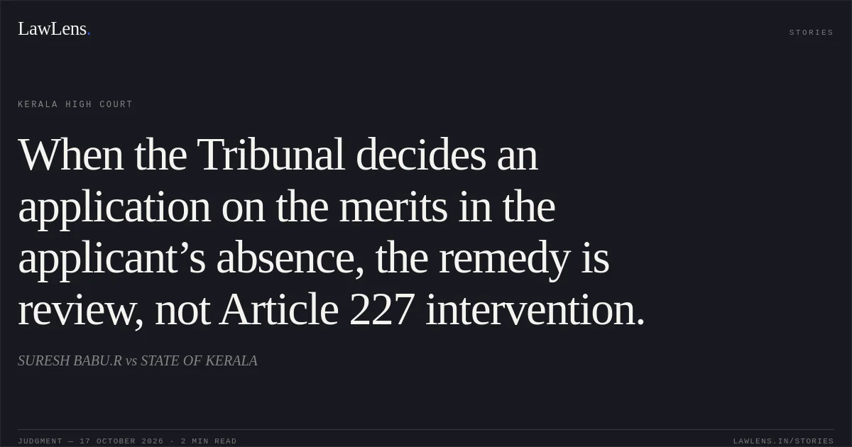 When the Tribunal decides an application on the merits in the applicant’s absence, the remedy is review, not Article 227 intervention.. SURESH BABU.R vs STATE OF KERALA. Kerala High Court. LawLens