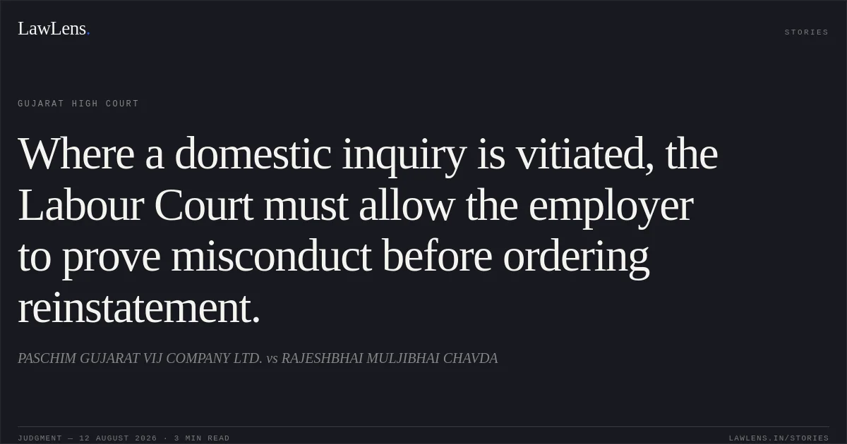 Where a domestic inquiry is vitiated, the Labour Court must allow the employer to prove misconduct before ordering reinstatement.. PASCHIM GUJARAT VIJ COMPANY LTD. vs RAJESHBHAI MULJIBHAI CHAVDA. Gujarat High Court. LawLens